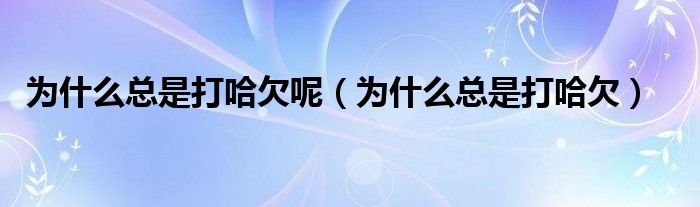 為什么總是打哈欠呢（為什么總是打哈欠）