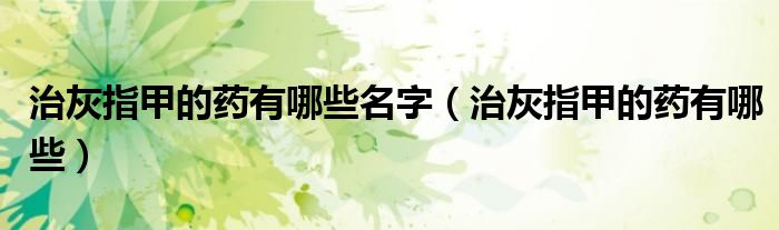 治灰指甲的藥有哪些名字（治灰指甲的藥有哪些）