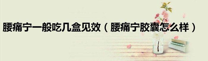 腰痛寧一般吃幾盒見(jiàn)效（腰痛寧膠囊怎么樣）