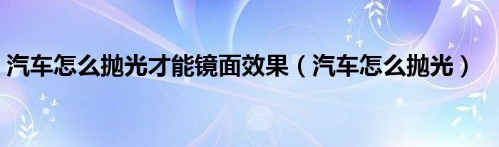 汽車怎么拋光才能鏡面效果（汽車怎么拋光）