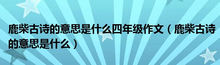 鹿柴古詩的意思是什么四年級作文（鹿柴古詩的意思是什么）