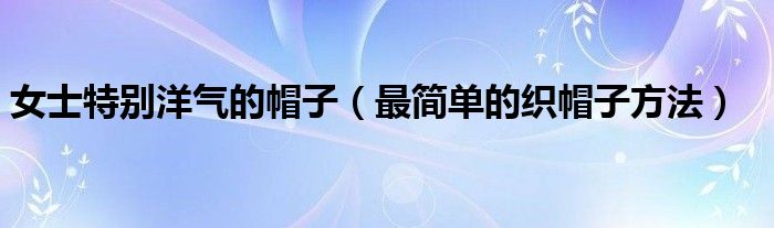 女士特別洋氣的帽子（最簡(jiǎn)單的織帽子方法）