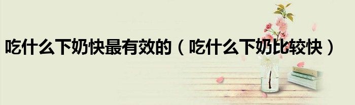 吃什么下奶快最有效的（吃什么下奶比較快）