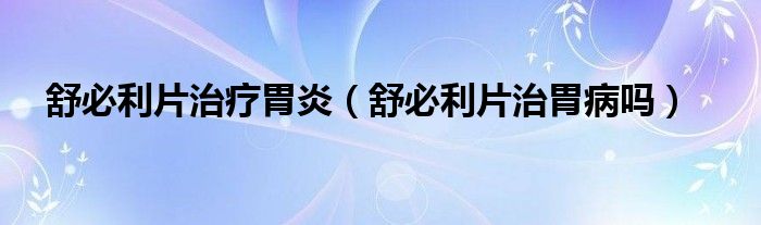 舒必利片治療胃炎（舒必利片治胃病嗎）