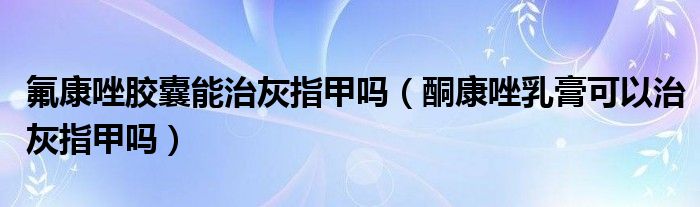 氟康唑膠囊能治灰指甲嗎（酮康唑乳膏可以治灰指甲嗎）