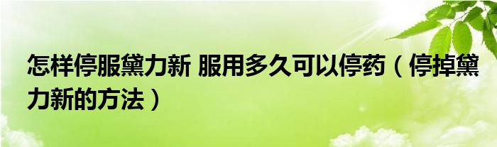 怎樣停服黛力新 服用多久可以停藥（停掉黛力新的方法）