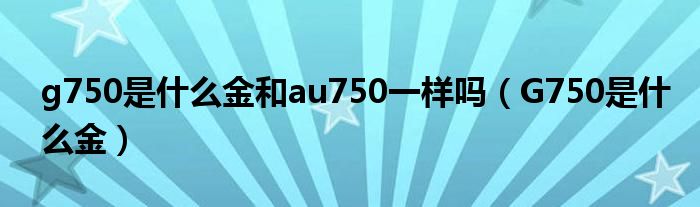 g750是什么金和au750一樣嗎（G750是什么金）