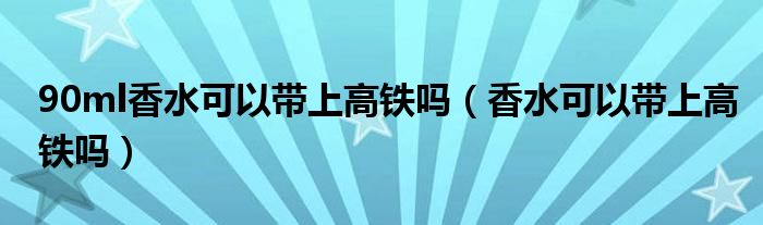 90ml香水可以帶上高鐵嗎（香水可以帶上高鐵嗎）