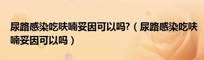 尿路感染吃呋喃妥因可以嗎?（尿路感染吃呋喃妥因可以嗎）
