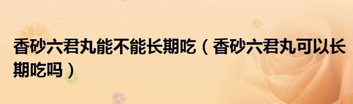 香砂六君丸能不能長期吃（香砂六君丸可以長期吃嗎）