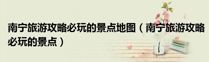 南寧旅游攻略必玩的景點地圖（南寧旅游攻略必玩的景點）