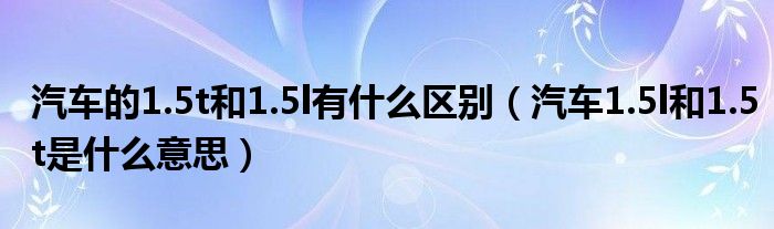 汽車的1.5t和1.5l有什么區(qū)別（汽車1.5l和1.5t是什么意思）