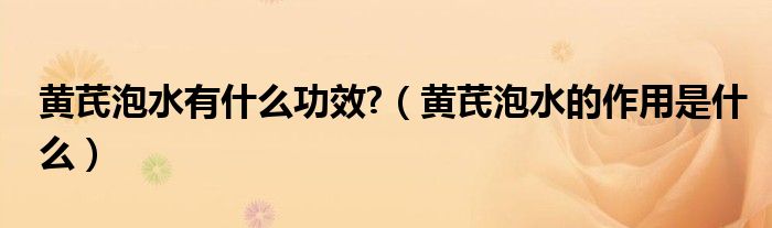 黃芪泡水有什么功效?（黃芪泡水的作用是什么）