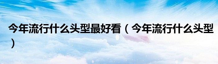 今年流行什么頭型最好看（今年流行什么頭型）