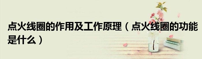 點(diǎn)火線圈的作用及工作原理（點(diǎn)火線圈的功能是什么）