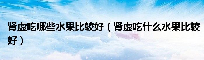 腎虛吃哪些水果比較好（腎虛吃什么水果比較好）