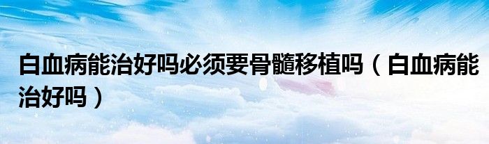 白血病能治好嗎必須要骨髓移植嗎（白血病能治好嗎）