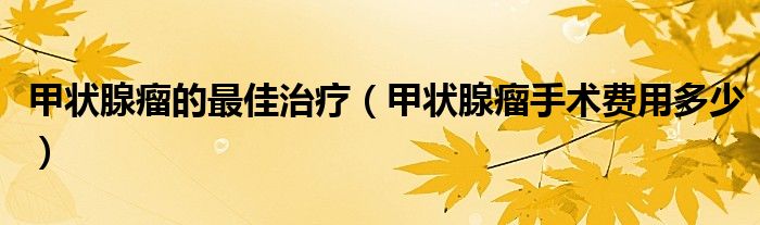 甲狀腺瘤的最佳治療（甲狀腺瘤手術(shù)費用多少）