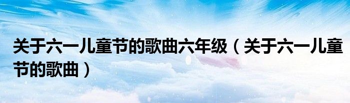 關于六一兒童節(jié)的歌曲六年級（關于六一兒童節(jié)的歌曲）