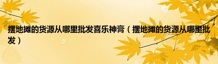 擺地攤的貨源從哪里批發(fā)喜樂神膏（擺地攤的貨源從哪里批發(fā)）