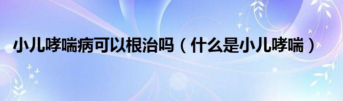 小兒哮喘病可以根治嗎（什么是小兒哮喘）