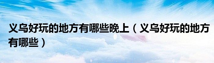 義烏好玩的地方有哪些晚上（義烏好玩的地方有哪些）