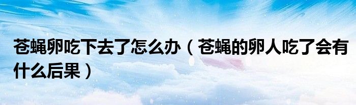 蒼蠅卵吃下去了怎么辦（蒼蠅的卵人吃了會有什么后果）