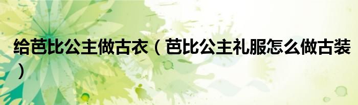 給芭比公主做古衣（芭比公主禮服怎么做古裝）