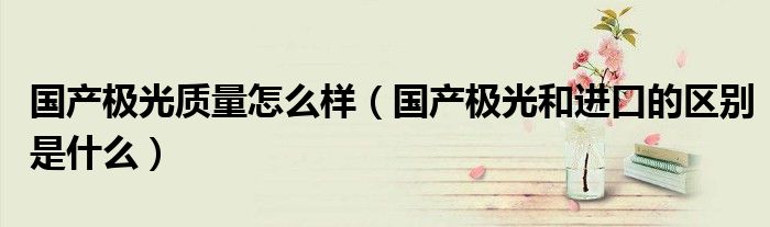 國產(chǎn)極光質(zhì)量怎么樣（國產(chǎn)極光和進(jìn)口的區(qū)別是什么）