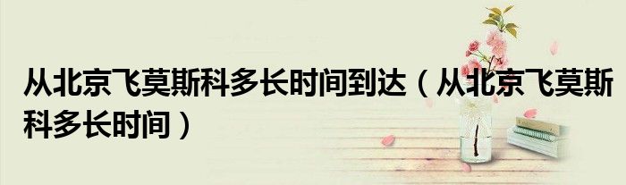 從北京飛莫斯科多長(zhǎng)時(shí)間到達(dá)（從北京飛莫斯科多長(zhǎng)時(shí)間）