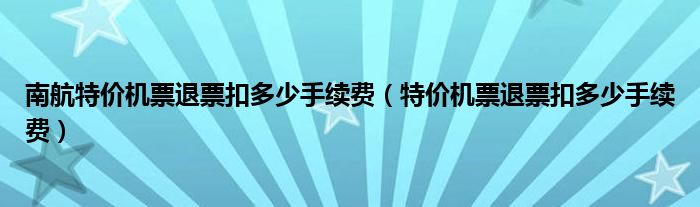 南航特價(jià)機(jī)票退票扣多少手續(xù)費(fèi)（特價(jià)機(jī)票退票扣多少手續(xù)費(fèi)）