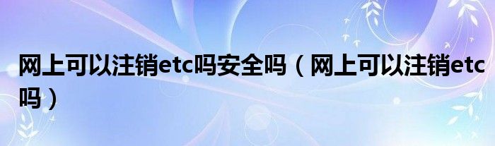 網(wǎng)上可以注銷etc嗎安全嗎（網(wǎng)上可以注銷etc嗎）