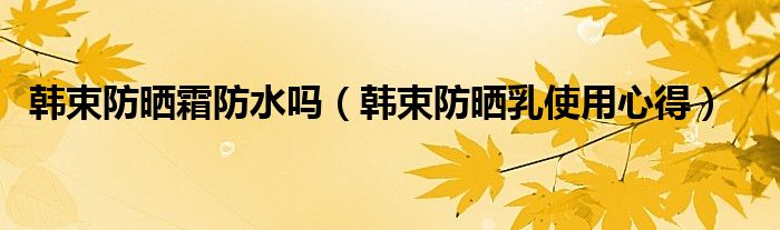 韓束防曬霜防水嗎（韓束防曬乳使用心得）