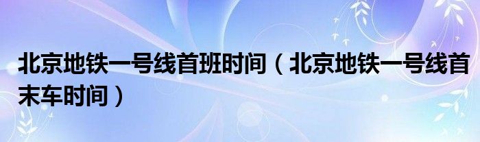 北京地鐵一號線首班時間（北京地鐵一號線首末車時間）
