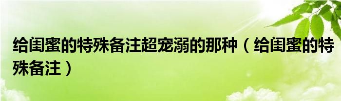 給閨蜜的特殊備注超寵溺的那種（給閨蜜的特殊備注）