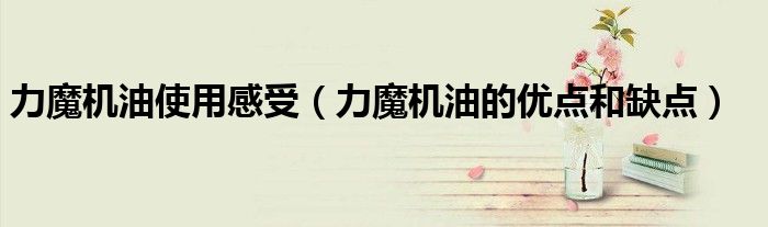 力魔機油使用感受（力魔機油的優(yōu)點和缺點）