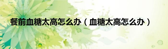 餐前血糖太高怎么辦（血糖太高怎么辦）
