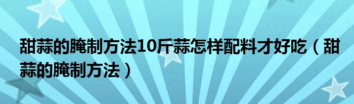 甜蒜的腌制方法10斤蒜怎樣配料才好吃（甜蒜的腌制方法）