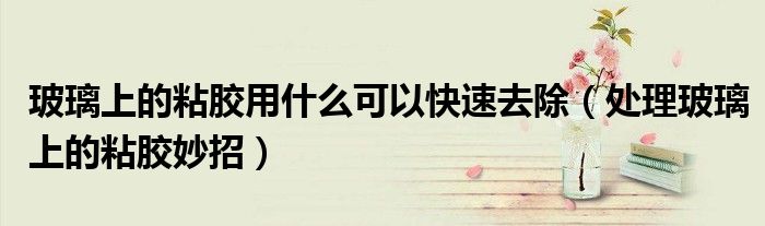 玻璃上的粘膠用什么可以快速去除（處理玻璃上的粘膠妙招）