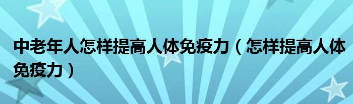 中老年人怎樣提高人體免疫力（怎樣提高人體免疫力）