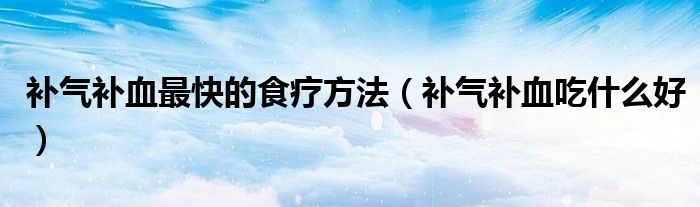 補(bǔ)氣補(bǔ)血最快的食療方法（補(bǔ)氣補(bǔ)血吃什么好）