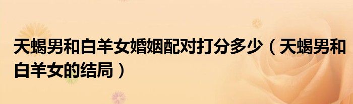 天蝎男和白羊女婚姻配對(duì)打分多少（天蝎男和白羊女的結(jié)局）