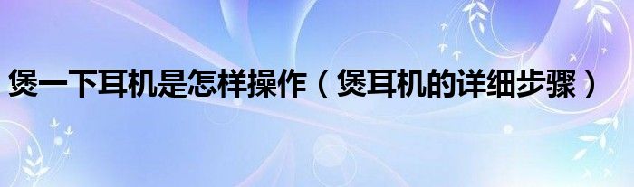 煲一下耳機(jī)是怎樣操作（煲耳機(jī)的詳細(xì)步驟）
