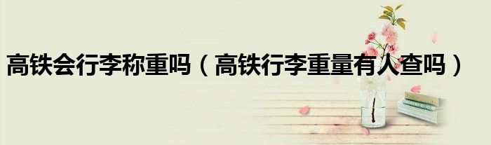 高鐵會(huì)行李稱(chēng)重嗎（高鐵行李重量有人查嗎）