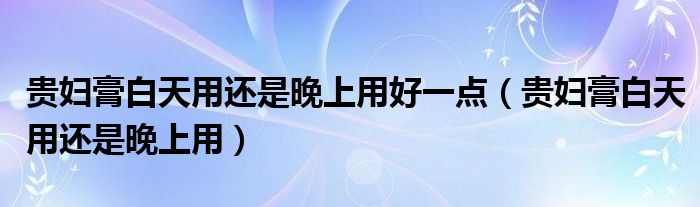 貴婦膏白天用還是晚上用好一點（貴婦膏白天用還是晚上用）