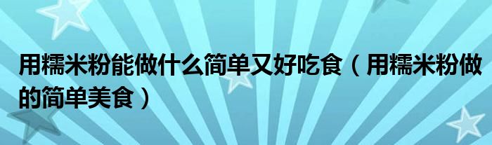 用糯米粉能做什么簡單又好吃食（用糯米粉做的簡單美食）