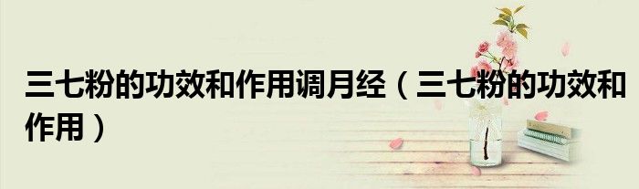 三七粉的功效和作用調(diào)月經(jīng)（三七粉的功效和作用）