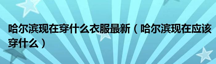 哈爾濱現(xiàn)在穿什么衣服最新（哈爾濱現(xiàn)在應該穿什么）