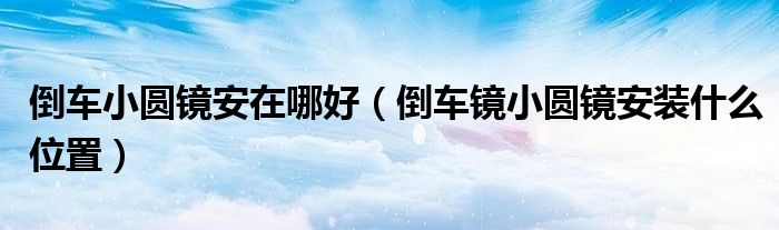 倒車小圓鏡安在哪好（倒車鏡小圓鏡安裝什么位置）