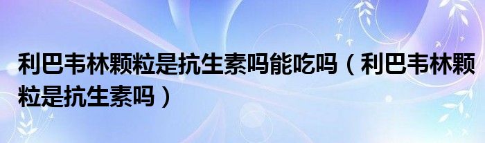 利巴韋林顆粒是抗生素嗎能吃嗎（利巴韋林顆粒是抗生素嗎）